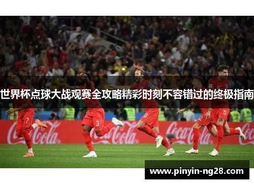世界杯点球大战观赛全攻略精彩时刻不容错过的终极指南