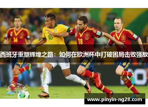西班牙重塑辉煌之路:如何在欧洲杯中打破困局击败强敌 西班牙重塑辉煌之路:如何在欧洲杯中打破困局击败强敌