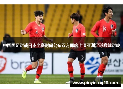 中国国足对战日本比赛时间公布双方再度上演亚洲足球巅峰对决 中国国足对战日本比赛时间公布双方再度上演亚洲足球巅峰对决