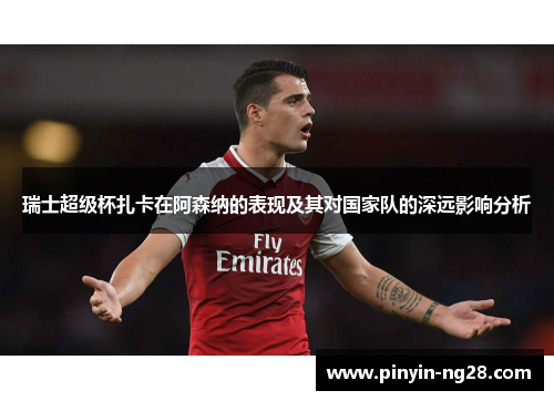 瑞士超级杯扎卡在阿森纳的表现及其对国家队的深远影响分析