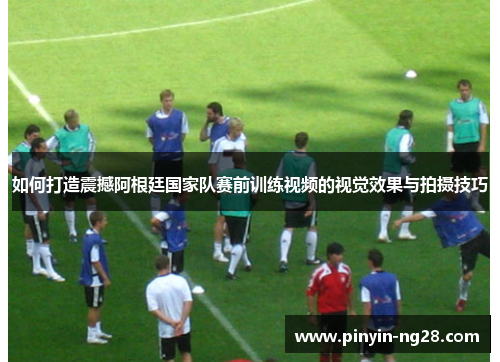 如何打造震撼阿根廷国家队赛前训练视频的视觉效果与拍摄技巧