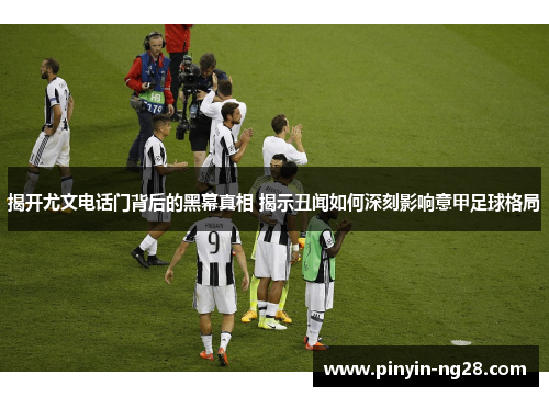 揭开尤文电话门背后的黑幕真相 揭示丑闻如何深刻影响意甲足球格局 揭开尤文电话门背后的黑幕真相 揭示丑闻如何深刻影响意甲足球格局