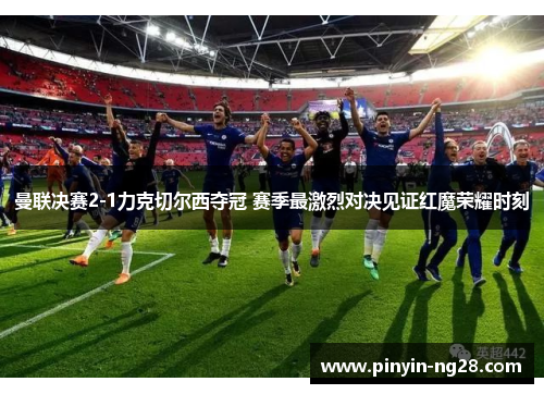 曼联决赛2-1力克切尔西夺冠 赛季最激烈对决见证红魔荣耀时刻