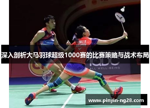 深入剖析大马羽球超级1000赛的比赛策略与战术布局 深入剖析大马羽球超级1000赛的比赛策略与战术布局