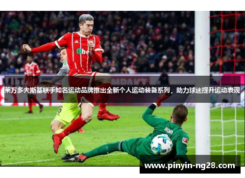 莱万多夫斯基联手知名运动品牌推出全新个人运动装备系列，助力球迷提升运动表现