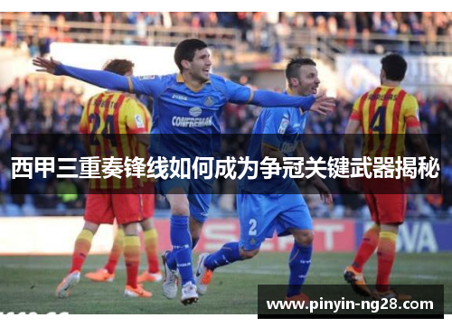 西甲三重奏锋线如何成为争冠关键武器揭秘
