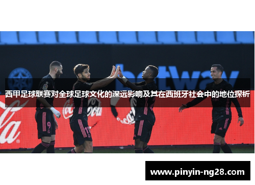 西甲足球联赛对全球足球文化的深远影响及其在西班牙社会中的地位探析