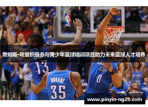 詹姆斯·哈登积极参与青少年篮球培训项目助力未来篮球人才培养