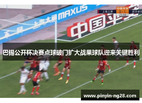 巴锡公开杯决赛点球破门扩大战果球队迎来关键胜利 巴锡公开杯决赛点球破门扩大战果球队迎来关键胜利